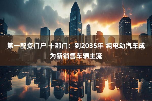 第一配资门户 十部门：到2035年 纯电动汽车成为新销售车辆主流
