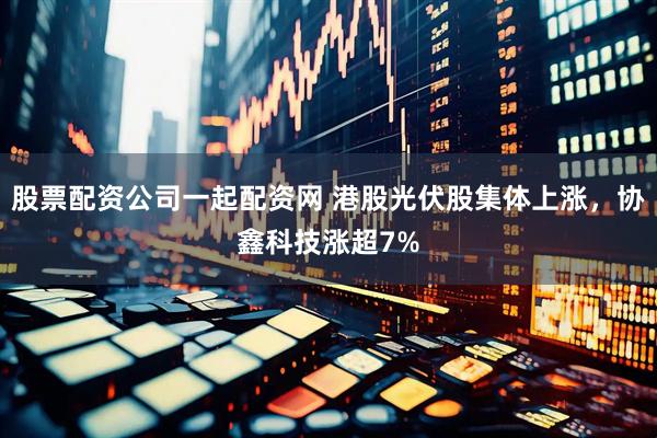 股票配资公司一起配资网 港股光伏股集体上涨，协鑫科技涨超7%