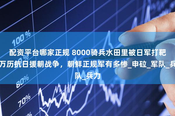 配资平台哪家正规 8000骑兵水田里被日军打靶，万历抗日援朝战争，朝鲜正规军有多惨_申砬_军队_兵力