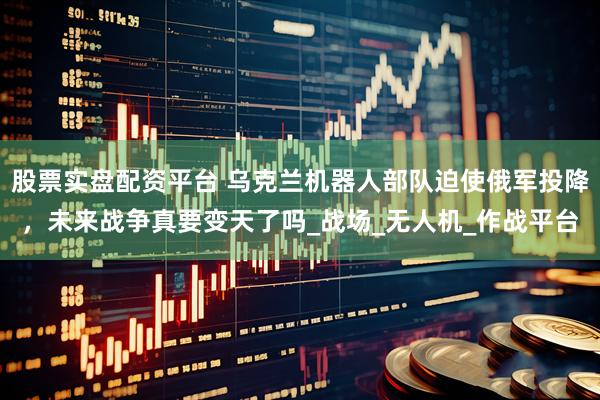 股票实盘配资平台 乌克兰机器人部队迫使俄军投降，未来战争真要变天了吗_战场_无人机_作战平台