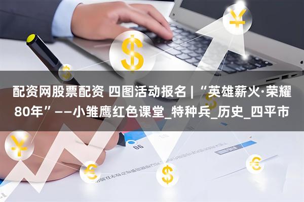 配资网股票配资 四图活动报名 | “英雄薪火·荣耀80年”——小雏鹰红色课堂_特种兵_历史_四平市