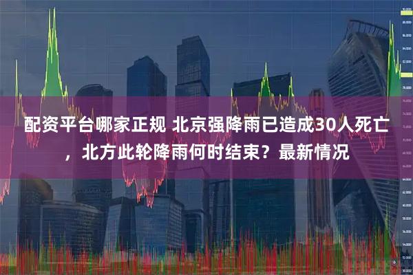 配资平台哪家正规 北京强降雨已造成30人死亡，北方此轮降雨何时结束？最新情况