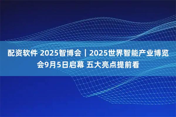 配资软件 2025智博会｜2025世界智能产业博览会9月5日启幕 五大亮点提前看