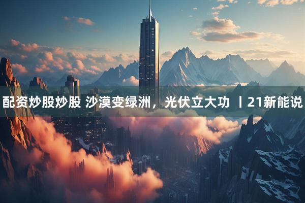 配资炒股炒股 沙漠变绿洲，光伏立大功 丨21新能说