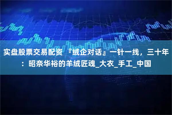 实盘股票交易配资 『绒企对话』一针一线，三十年：昭奈华裕的羊绒匠魂_大衣_手工_中国