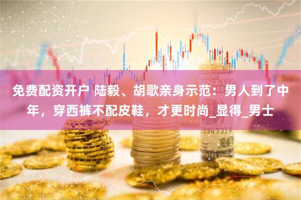 免费配资开户 陆毅、胡歌亲身示范：男人到了中年，穿西裤不配皮鞋，才更时尚_显得_男士