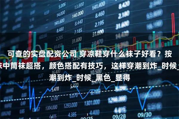 可查的实盘配资公司 穿凉鞋穿什么袜子好看？按款式选短袜中筒袜超搭，颜色搭配有技巧，这样穿潮到炸_时候_黑色_显得