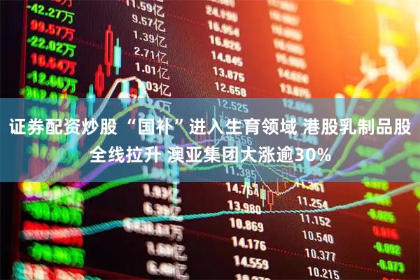 证券配资炒股 “国补”进入生育领域 港股乳制品股全线拉升 澳亚集团大涨逾30%