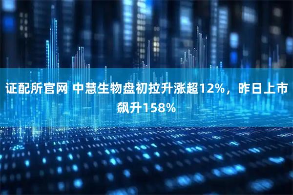 证配所官网 中慧生物盘初拉升涨超12%，昨日上市飙升158%