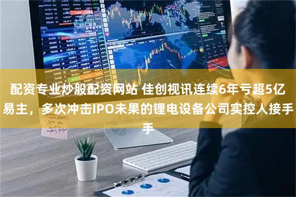 配资专业炒股配资网站 佳创视讯连续6年亏超5亿易主，多次冲击IPO未果的锂电设备公司实控人接手