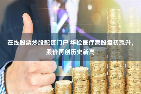 在线股票炒股配资门户 华检医疗港股盘初飙升，股价再创历史新高