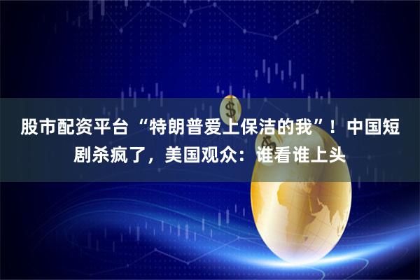 股市配资平台 “特朗普爱上保洁的我”！中国短剧杀疯了，美国观众：谁看谁上头