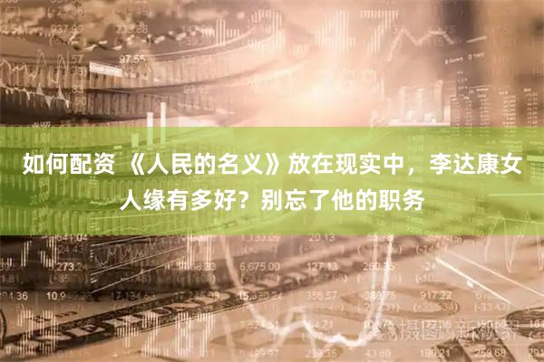 如何配资 《人民的名义》放在现实中，李达康女人缘有多好？别忘了他的职务
