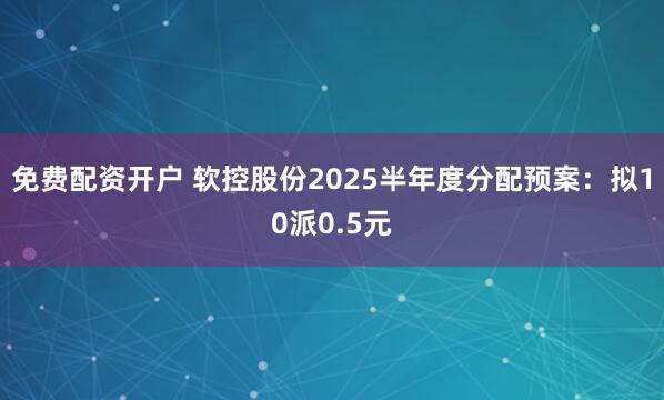 免费配资开户 软控股份2025半年度分配预案：拟10派0.5元