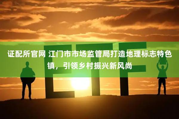 证配所官网 江门市市场监管局打造地理标志特色镇，引领乡村振兴新风尚