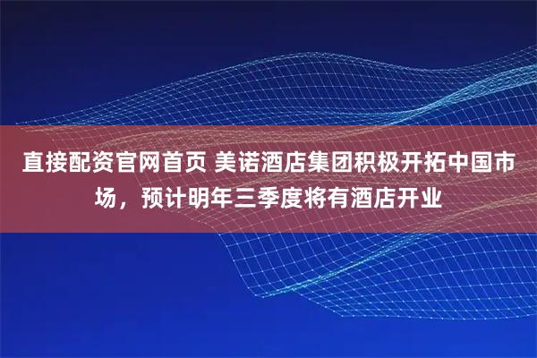 直接配资官网首页 美诺酒店集团积极开拓中国市场，预计明年三季度将有酒店开业