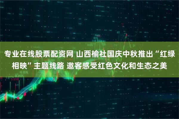 专业在线股票配资网 山西榆社国庆中秋推出“红绿相映”主题线路 邀客感受红色文化和生态之美