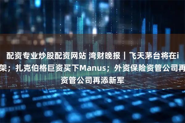 配资专业炒股配资网站 湾财晚报｜飞天茅台将在i茅台上架；扎克伯格巨资买下Manus；外资保险资管公司再添新军