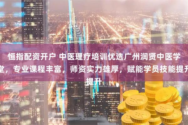 恒指配资开户 中医理疗培训优选广州润贤中医学堂，专业课程丰富，师资实力雄厚，赋能学员技能提升