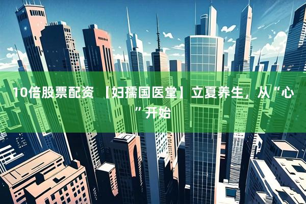 10倍股票配资 【妇孺国医堂】立夏养生，从“心”开始