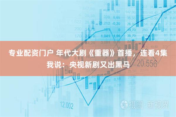 专业配资门户 年代大剧《重器》首播，连看4集我说：央视新剧又出黑马