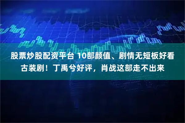 股票炒股配资平台 10部颜值、剧情无短板好看古装剧！丁禹兮好评，肖战这部走不出来