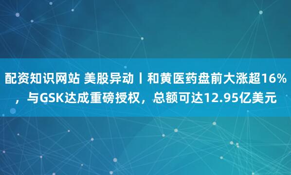 配资知识网站 美股异动丨和黄医药盘前大涨超16%，与GSK达成重磅授权，总额可达12.95亿美元